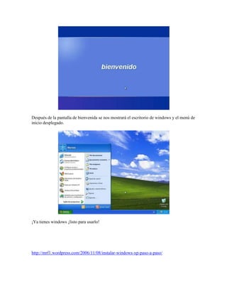Después de la pantalla de bienvenida se nos mostrará el escritorio de windows y el menú de
inicio desplegado.
¡Ya tienes windows ¡listo para usarlo!
http://mrf1.wordpress.com/2006/11/08/instalar-windows-xp-paso-a-paso/
 