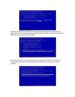 Especifica el tamaño de la partición, si dejas el que pone por defecto ocupará todo el
espacio libre, si por el contrario pones un tamaño inferior podrás crear posteriormente más
particiones. Para confirmar pulsa INTRO.
Para instalar windows en la partición que hemos creado pulsa INTRO. Si dispones de
varias particiones, muevete con las flechas para seleccionar en cual quieres instalar
windows.
 