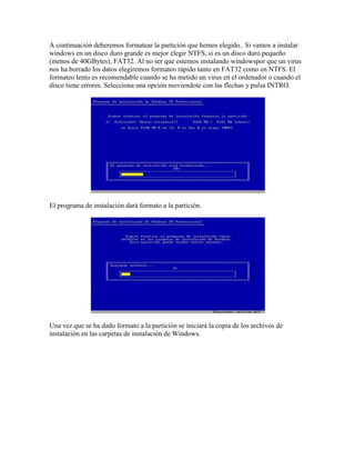 A continuación deberemos formatear la partición que hemos elegido.. Si vamos a instalar
windows en un disco duro grande es mejor elegir NTFS, si es un disco duro pequeño
(menos de 40GBytes), FAT32. Al no ser que estemos instalando windowspor que un virus
nos ha borrado los datos elegiremos formateo rápido tanto en FAT32 como en NTFS. El
formateo lento es recomendable cuando se ha metido un virus en el ordenador o cuando el
disco tiene errores. Selecciona una opción moviendote con las flechas y pulsa INTRO.
El programa de instalación dará formato a la partición.
Una vez que se ha dado formato a la partición se iniciará la copia de los archivos de
instalación en las carpetas de instalación de Windows.
 