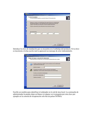 Introduce la clave de instalación que se encuentra en el embalaje del producto. Si tu clave
es incorrecta o la has escrito mal te aparecerá un mensaje de error indicándotelo.
Escribe un nombre para identificar el ordenador en la red de área local. La contraseña de
administrador la puedes dejar en blanco (si alguna vez te pregunta por esta clave por
ejemplo en la consola de recuperación solo has de pulsar INTRO).
 