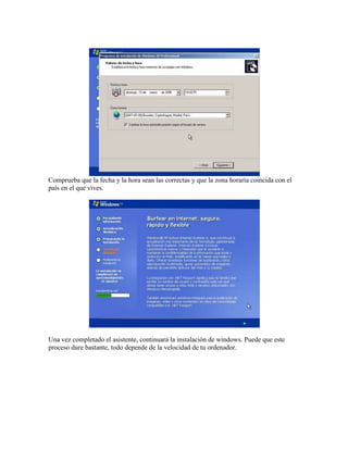 Comprueba que la fecha y la hora sean las correctas y que la zona horaria coincida con el
país en el que vives.
Una vez completado el asistente, continuará la instalación de windows. Puede que este
proceso dure bastante, todo depende de la velocidad de tu ordenador.
 