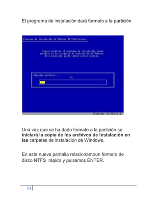 El programa de instalación dará formato a la partición




Una vez que se ha dado formato a la partición se
iniciará la copia de los archivos de instalación en
las carpetas de instalación de Windows.


En esta nueva pantalla relacionamoun formato de
disco NTFS rápido y pulsamos ENTER.




  13
 