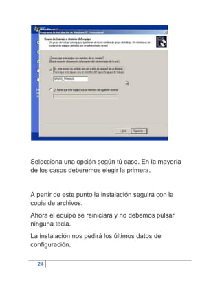 Selecciona una opción según tú caso. En la mayoría
de los casos deberemos elegir la primera.


A partir de este punto la instalación seguirá con la
copia de archivos.
Ahora el equipo se reiniciara y no debemos pulsar
ninguna tecla.
La instalación nos pedirá los últimos datos de
configuración.

  24
 