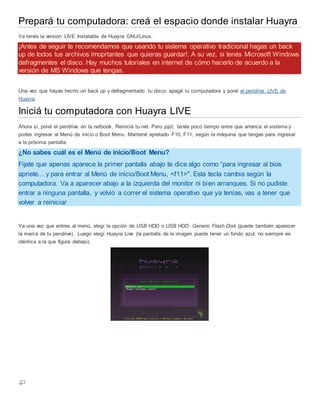 Prepará tu computadora: creá el espacio donde instalar Huayra
Ya tenés la versión LIVE Instalable de Huayra GNU/Linux.
¡Antes de seguir te recomendamos que usando tu sistema operativo tradicional hagas un back
up de todos tus archivos imoprtantes que quieras guardar!. A su vez, si tenés Microsoft Windows
defragmentes el disco. Hay muchos tutoriales en internet de cómo hacerlo de acuerdo a la
versión de MS Windows que tengas.
Una vez que hayas hecho un back up y defragmentado tu disco, apagá tu computadora y poné el pendrive LIVE de
Huayra.
Iniciá tu computadora con Huayra LIVE
Ahora sí, poné el pendrive en la netbook. Reiniciá tu net. Pero ¡ojo!, tenés poco tiempo entre que arranca el sistema y
podes ingresar al Menú de inicio o Boot Menu. Mantené apretado F10, F11, según la máquina que tengas para ingresar
a la próxima pantalla.
¿No sabes cuál es el Menú de inicio/Boot Menu?
Fijate que apenas aparece la primer pantalla abajo te dice algo como “para ingresar al bios
apriete... y para entrar al Menú de inicio/Boot Menu, <f11>". Esta tecla cambia según la
computadora. Va a aparecer abajo a la izquierda del monitor ni bien arranques. Si no pudiste
entrar a ninguna pantalla, y volvió a correr el sistema operativo que ya tenías, vas a tener que
volver a reiniciar
Ya una vez que entres al menú, elegí la opción de USB HDD o USB HDD: Generic Flash Disk (puede también aparecer
la marca de tu pendrive). Luego elegí Huayra Live (la pantalla de la imagen puede tener un fondo azul, no siempre es
idéntica a la que figura debajo).
 