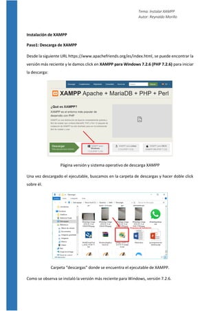 Tema: Instalar XAMPP
Autor: Reynaldo Morillo
Instalación de XAMPP
Paso1: Descarga de XAMPP
Desde la siguiente URL https://www.apachefriends.org/es/index.html, se puede encontrar la
versión más reciente y le damos click en XAMPP para Windows 7.2.6 (PHP 7.2.6) para iniciar
la descarga:
Página versión y sistema operativo de descarga XAMPP
Una vez descargado el ejecutable, buscamos en la carpeta de descargas y hacer doble click
sobre él.
Carpeta “descargas” donde se encuentra el ejecutable de XAMPP.
Como se observa se instaló la versión más reciente para Windows, versión 7.2.6.
 