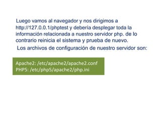 Luego vamos al navegador y nos dirigimos a http://127.0.0.1/phptest y debería desplegar toda la información relacionada a nuestro servidor php. de lo contrario reinicia el sistema y prueba de nuevo.     Los archivos de configuración de nuestro servidor son:    Apache2: /etc/apache2/apache2.confPHP5: /etc/php5/apache2/php.ini