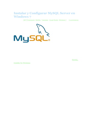 Instalar y Configurar MySQL Server en
Windows 7
Archivado en .NET Framework, MySQL, Tutoriales, Visual Studio, Windows 7 — 3 comentarios
enero 5, 2013

En este tutorial, veremos como se instala y configura una version de
MySQL Server en un Windows 7.
Cabe señalar, que esta instalacion se hizo en una maquina virtual de VMware con
Windwos 7 Ultimate, Sql Server 2008 R2 y Visual Studio 2010. Esto ultimo es
importante por el NET Framework 4.0 que solicita.
Primero que nada, bajaremos el instalador de MySQL. En este caso es el MySQL
Installer for Windows, version 5.5.29 que se uso en este caso. Pesa 208.8 MB pero
hay que registrarse en ORACLE para poder seguir con la descarga.
MySQL Installer es un “todo en uno” que instalara los siguientes componentes:
•

MySQL Server

•

All of our support connectors

•

Workbench and sample models

•

MySQL Notifier

•

MySQL for Excel

•

MySQL for Visual Studio

•

Sample databases

•

Documentation
Descargando MySQL Installer for Windows

 