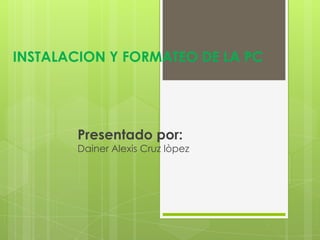 INSTALACION Y FORMATEO DE LA PC
Presentado por:
Dainer Alexis Cruz lòpez
 