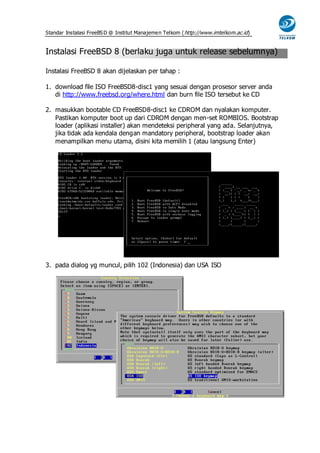 Standar Instalasi FreeBS D @ Institut Manajemen Telkom ( http://www.imtelkom.ac.id)


Instalasi FreeBSD 8 (berlaku juga untuk release sebelumnya)

Instalasi FreeBSD 8 akan dijelaskan per tahap :

1. download file ISO FreeBSD8-disc1 yang sesuai dengan prosesor server anda
   di http://www.freebsd.org/where.html dan burn file ISO tersebut ke CD

2. masukkan bootable CD FreeBSD8-disc1 ke CDROM dan nyalakan komputer.
   Pastikan komputer boot up dari CDROM dengan men-set ROMBIOS. Bootstrap
   loader (aplikasi installer) akan mendeteksi peripheral yang ada. Selanjutnya,
   jika tidak ada kendala dengan mandatory peripheral, bootstrap loader akan
   menampilkan menu utama, disini kita memilih 1 (atau langsung Enter)




3. pada dialog yg muncul, pilih 102 (Indonesia) dan USA ISO
 