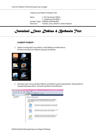 Tutorial Praktikum Teknik Komputer dan Jaringan
Instalasi Linux Debian 4 Berbasis Text
Nama

: 1. Elly Fatmawati ( 0854 )
2. Isabella Ayu M ( 0867 )
Pemberi Tugas : DARWIS SURYANTORO
Kata kunci
: Instalasi, Linux, Debian 4, Sistem Operasi

Instalasi Linux Debian 4 Berbasis Text
Langkah-langkah :
1. Sebelum menginstall Linux Debian, install VMware terlebih dahulu.
Pertama-tama klik icon VMware yang ada di desktop.

2. Kemudian akan muncul jendela VMware workstation seperti pada gambar. Pada jendela ini
terdapat beberapa pilihan. Kita pilih saja New Virtual Machine.

©2010-Sekolah Menengah Kejuruan Negeri 8 Malang

 
