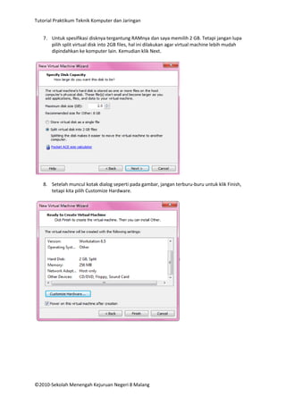 Tutorial Praktikum Teknik Komputer dan Jaringan
7. Untuk spesifikasi disknya tergantung RAMnya dan saya memilih 2 GB. Tetapi jangan lupa
pilih split virtual disk into 2GB files, hal ini dilakukan agar virtual machine lebih mudah
dipindahkan ke komputer lain. Kemudian klik Next.

8. Setelah muncul kotak dialog seperti pada gambar, jangan terburu-buru untuk klik Finish,
tetapi kita pilih Customize Hardware.

©2010-Sekolah Menengah Kejuruan Negeri 8 Malang

 