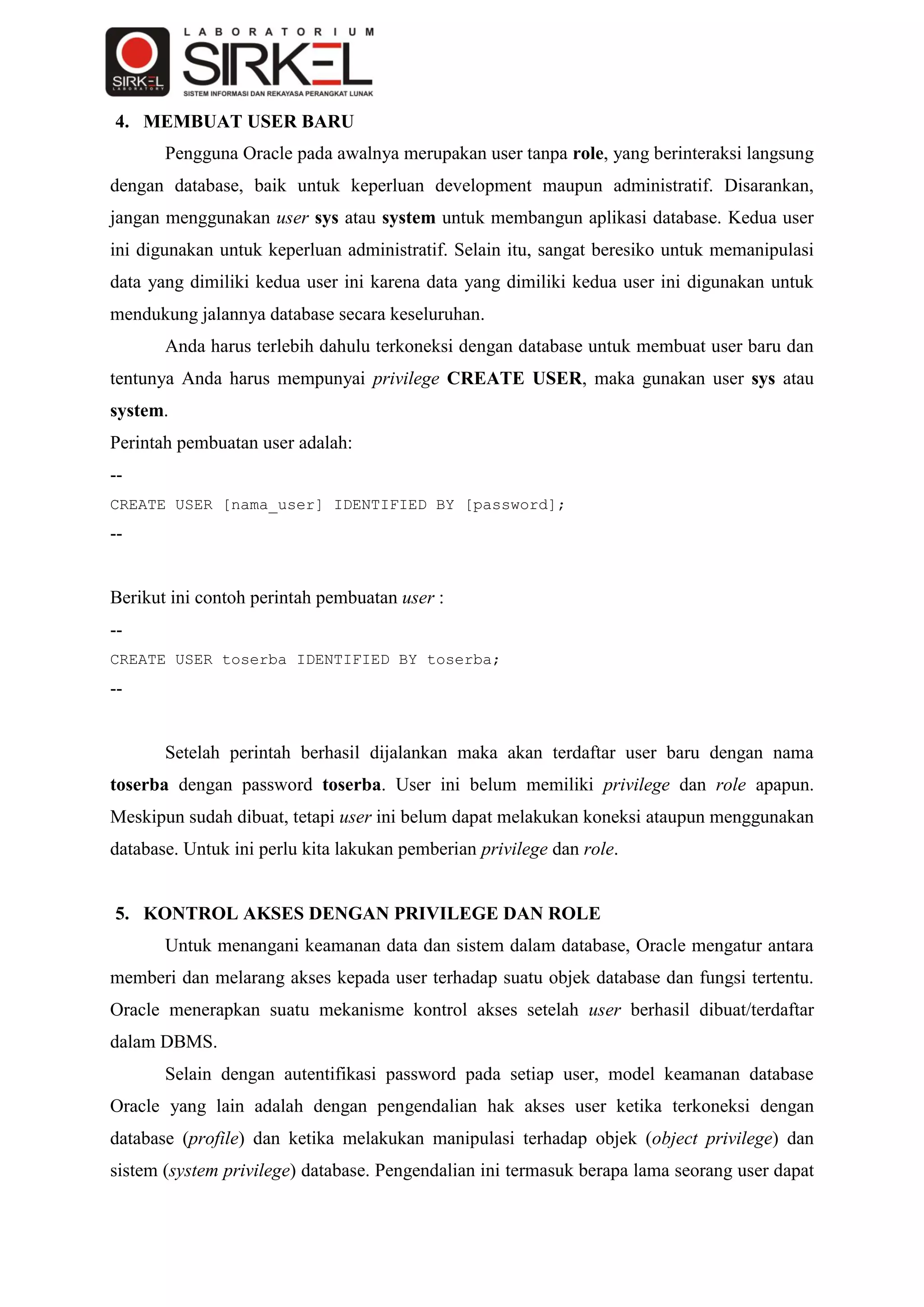 4. MEMBUAT USER BARU
       Pengguna Oracle pada awalnya merupakan user tanpa role, yang berinteraksi langsung
dengan database, baik untuk keperluan development maupun administratif. Disarankan,
jangan menggunakan user sys atau system untuk membangun aplikasi database. Kedua user
ini digunakan untuk keperluan administratif. Selain itu, sangat beresiko untuk memanipulasi
data yang dimiliki kedua user ini karena data yang dimiliki kedua user ini digunakan untuk
mendukung jalannya database secara keseluruhan.
       Anda harus terlebih dahulu terkoneksi dengan database untuk membuat user baru dan
tentunya Anda harus mempunyai privilege CREATE USER, maka gunakan user sys atau
system.
Perintah pembuatan user adalah:
--
CREATE USER [nama_user] IDENTIFIED BY [password];
--


Berikut ini contoh perintah pembuatan user :
--
CREATE USER toserba IDENTIFIED BY toserba;
--


       Setelah perintah berhasil dijalankan maka akan terdaftar user baru dengan nama
toserba dengan password toserba. User ini belum memiliki privilege dan role apapun.
Meskipun sudah dibuat, tetapi user ini belum dapat melakukan koneksi ataupun menggunakan
database. Untuk ini perlu kita lakukan pemberian privilege dan role.


5. KONTROL AKSES DENGAN PRIVILEGE DAN ROLE
       Untuk menangani keamanan data dan sistem dalam database, Oracle mengatur antara
memberi dan melarang akses kepada user terhadap suatu objek database dan fungsi tertentu.
Oracle menerapkan suatu mekanisme kontrol akses setelah user berhasil dibuat/terdaftar
dalam DBMS.
       Selain dengan autentifikasi password pada setiap user, model keamanan database
Oracle yang lain adalah dengan pengendalian hak akses user ketika terkoneksi dengan
database (profile) dan ketika melakukan manipulasi terhadap objek (object privilege) dan
sistem (system privilege) database. Pengendalian ini termasuk berapa lama seorang user dapat
 
