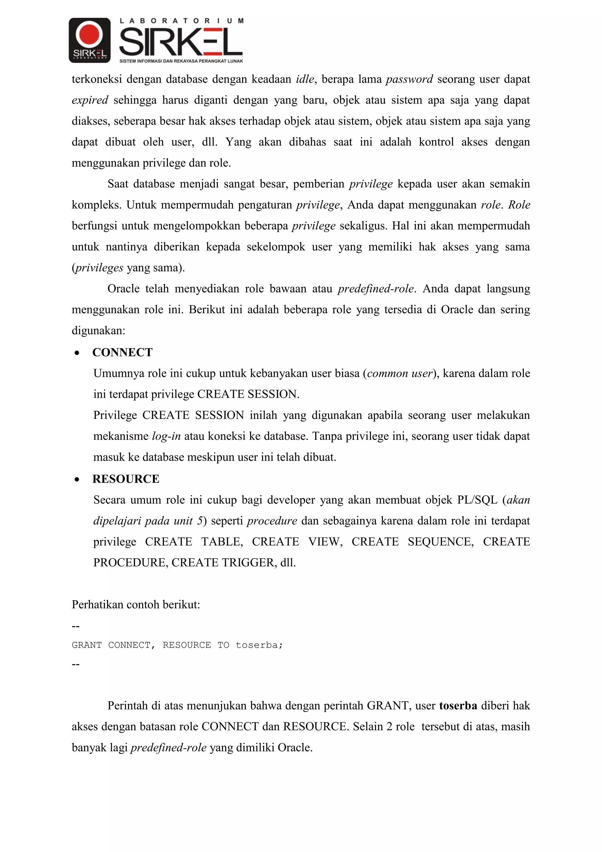 terkoneksi dengan database dengan keadaan idle, berapa lama password seorang user dapat
expired sehingga harus diganti dengan yang baru, objek atau sistem apa saja yang dapat
diakses, seberapa besar hak akses terhadap objek atau sistem, objek atau sistem apa saja yang
dapat dibuat oleh user, dll. Yang akan dibahas saat ini adalah kontrol akses dengan
menggunakan privilege dan role.
       Saat database menjadi sangat besar, pemberian privilege kepada user akan semakin
kompleks. Untuk mempermudah pengaturan privilege, Anda dapat menggunakan role. Role
berfungsi untuk mengelompokkan beberapa privilege sekaligus. Hal ini akan mempermudah
untuk nantinya diberikan kepada sekelompok user yang memiliki hak akses yang sama
(privileges yang sama).
       Oracle telah menyediakan role bawaan atau predefined-role. Anda dapat langsung
menggunakan role ini. Berikut ini adalah beberapa role yang tersedia di Oracle dan sering
digunakan:
    CONNECT
     Umumnya role ini cukup untuk kebanyakan user biasa (common user), karena dalam role
     ini terdapat privilege CREATE SESSION.
     Privilege CREATE SESSION inilah yang digunakan apabila seorang user melakukan
     mekanisme log-in atau koneksi ke database. Tanpa privilege ini, seorang user tidak dapat
     masuk ke database meskipun user ini telah dibuat.
    RESOURCE
     Secara umum role ini cukup bagi developer yang akan membuat objek PL/SQL (akan
     dipelajari pada unit 5) seperti procedure dan sebagainya karena dalam role ini terdapat
     privilege CREATE TABLE, CREATE VIEW, CREATE SEQUENCE, CREATE
     PROCEDURE, CREATE TRIGGER, dll.


Perhatikan contoh berikut:
--
GRANT CONNECT, RESOURCE TO toserba;
--


       Perintah di atas menunjukan bahwa dengan perintah GRANT, user toserba diberi hak
akses dengan batasan role CONNECT dan RESOURCE. Selain 2 role tersebut di atas, masih
banyak lagi predefined-role yang dimiliki Oracle.
 