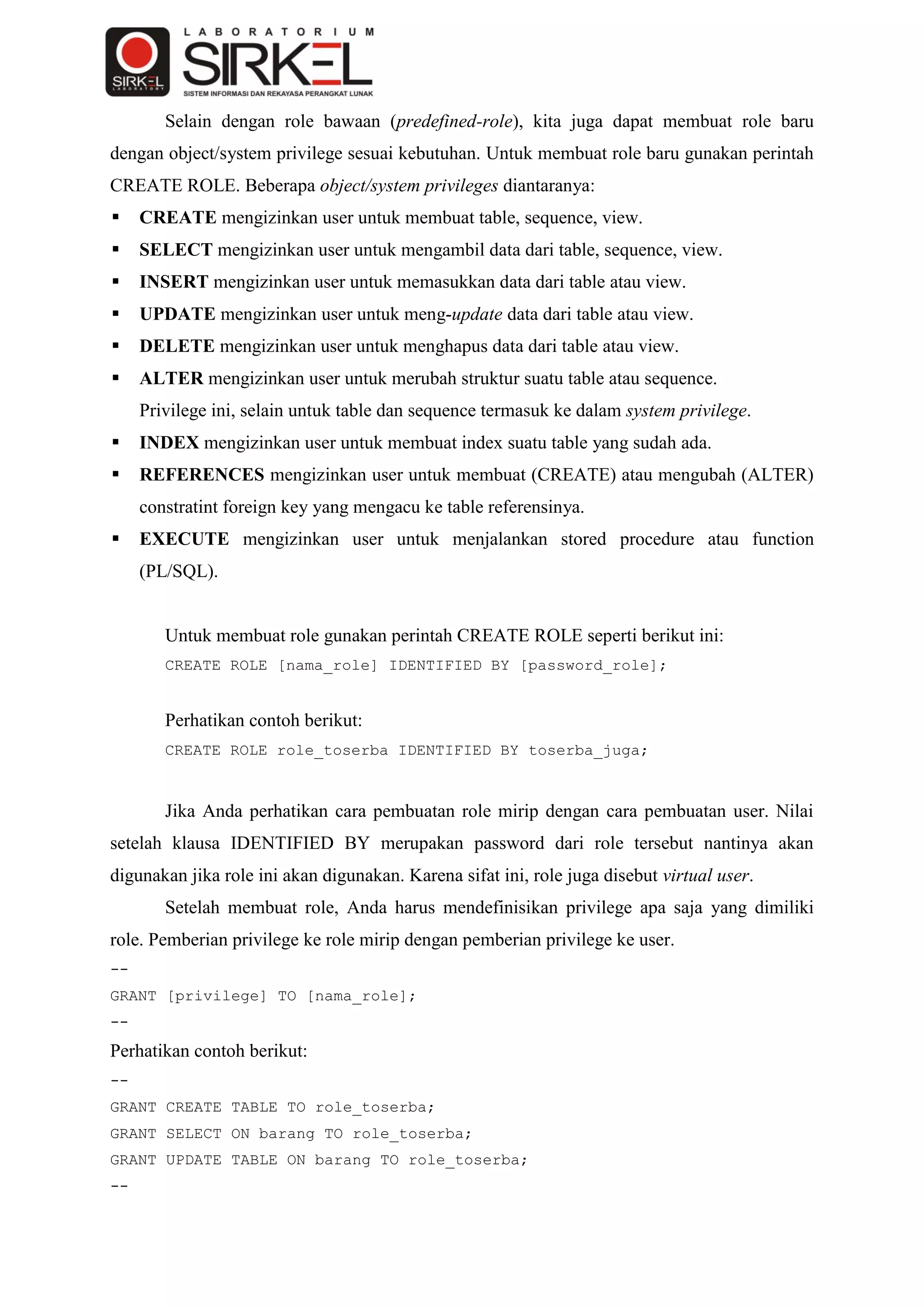 Selain dengan role bawaan (predefined-role), kita juga dapat membuat role baru
dengan object/system privilege sesuai kebutuhan. Untuk membuat role baru gunakan perintah
CREATE ROLE. Beberapa object/system privileges diantaranya:
    CREATE mengizinkan user untuk membuat table, sequence, view.
    SELECT mengizinkan user untuk mengambil data dari table, sequence, view.
    INSERT mengizinkan user untuk memasukkan data dari table atau view.
    UPDATE mengizinkan user untuk meng-update data dari table atau view.
    DELETE mengizinkan user untuk menghapus data dari table atau view.
    ALTER mengizinkan user untuk merubah struktur suatu table atau sequence.
     Privilege ini, selain untuk table dan sequence termasuk ke dalam system privilege.
    INDEX mengizinkan user untuk membuat index suatu table yang sudah ada.
    REFERENCES mengizinkan user untuk membuat (CREATE) atau mengubah (ALTER)
     constratint foreign key yang mengacu ke table referensinya.
    EXECUTE mengizinkan user untuk menjalankan stored procedure atau function
     (PL/SQL).


        Untuk membuat role gunakan perintah CREATE ROLE seperti berikut ini:
        CREATE ROLE [nama_role] IDENTIFIED BY [password_role];


        Perhatikan contoh berikut:
        CREATE ROLE role_toserba IDENTIFIED BY toserba_juga;



        Jika Anda perhatikan cara pembuatan role mirip dengan cara pembuatan user. Nilai
setelah klausa IDENTIFIED BY merupakan password dari role tersebut nantinya akan
digunakan jika role ini akan digunakan. Karena sifat ini, role juga disebut virtual user.
        Setelah membuat role, Anda harus mendefinisikan privilege apa saja yang dimiliki
role. Pemberian privilege ke role mirip dengan pemberian privilege ke user.
--
GRANT [privilege] TO [nama_role];
--
Perhatikan contoh berikut:
--
GRANT CREATE TABLE TO role_toserba;
GRANT SELECT ON barang TO role_toserba;
GRANT UPDATE TABLE ON barang TO role_toserba;
--
 