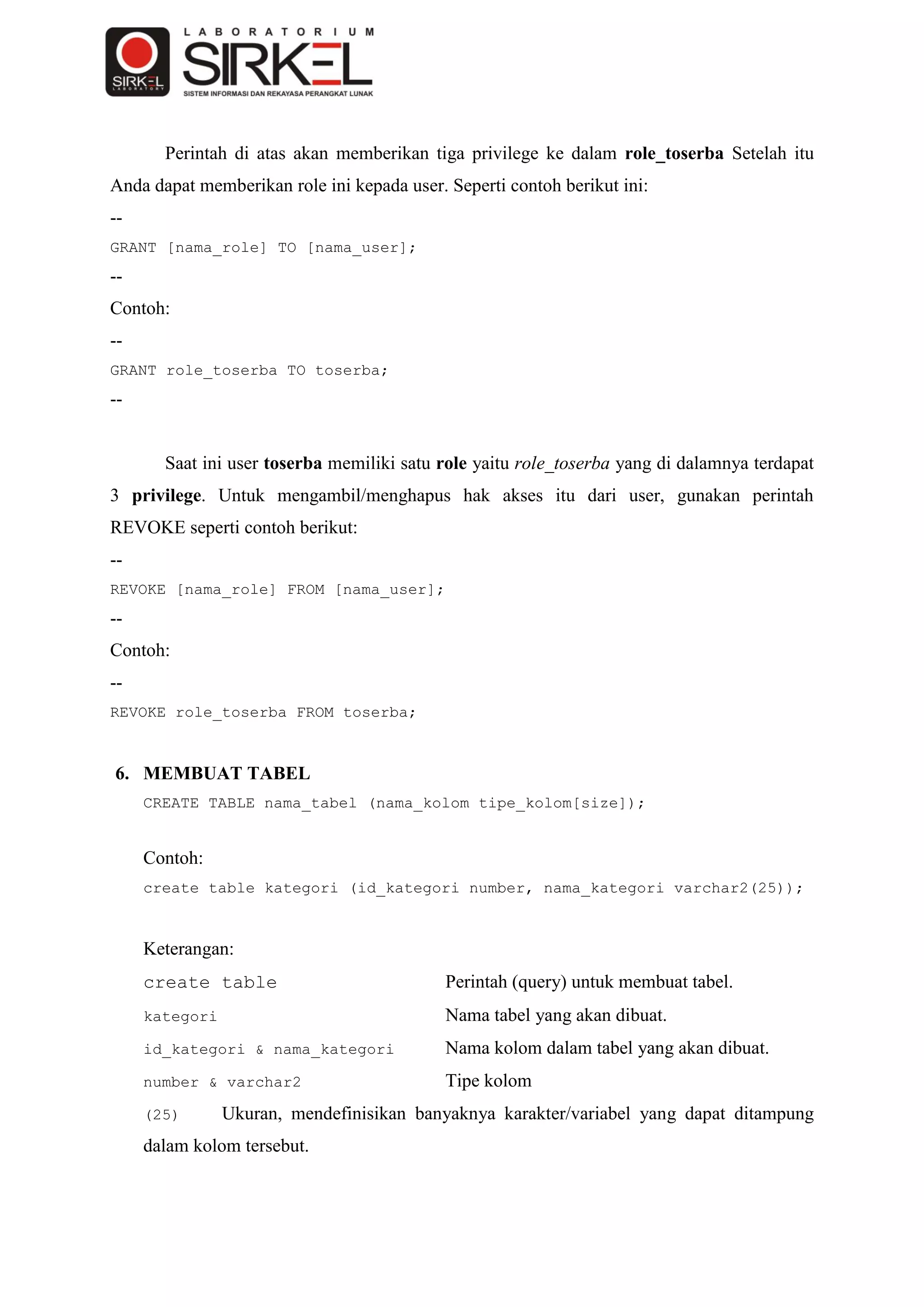 Perintah di atas akan memberikan tiga privilege ke dalam role_toserba Setelah itu
Anda dapat memberikan role ini kepada user. Seperti contoh berikut ini:
--
GRANT [nama_role] TO [nama_user];
--
Contoh:
--
GRANT role_toserba TO toserba;
--


       Saat ini user toserba memiliki satu role yaitu role_toserba yang di dalamnya terdapat
3 privilege. Untuk mengambil/menghapus hak akses itu dari user, gunakan perintah
REVOKE seperti contoh berikut:
--
REVOKE [nama_role] FROM [nama_user];
--
Contoh:
--
REVOKE role_toserba FROM toserba;



6. MEMBUAT TABEL
     CREATE TABLE nama_tabel (nama_kolom tipe_kolom[size]);


     Contoh:
     create table kategori (id_kategori number, nama_kategori varchar2(25));



     Keterangan:
     create table                           Perintah (query) untuk membuat tabel.
     kategori                               Nama tabel yang akan dibuat.
     id_kategori & nama_kategori            Nama kolom dalam tabel yang akan dibuat.
     number & varchar2                      Tipe kolom
     (25)       Ukuran, mendefinisikan banyaknya karakter/variabel yang dapat ditampung
     dalam kolom tersebut.
 