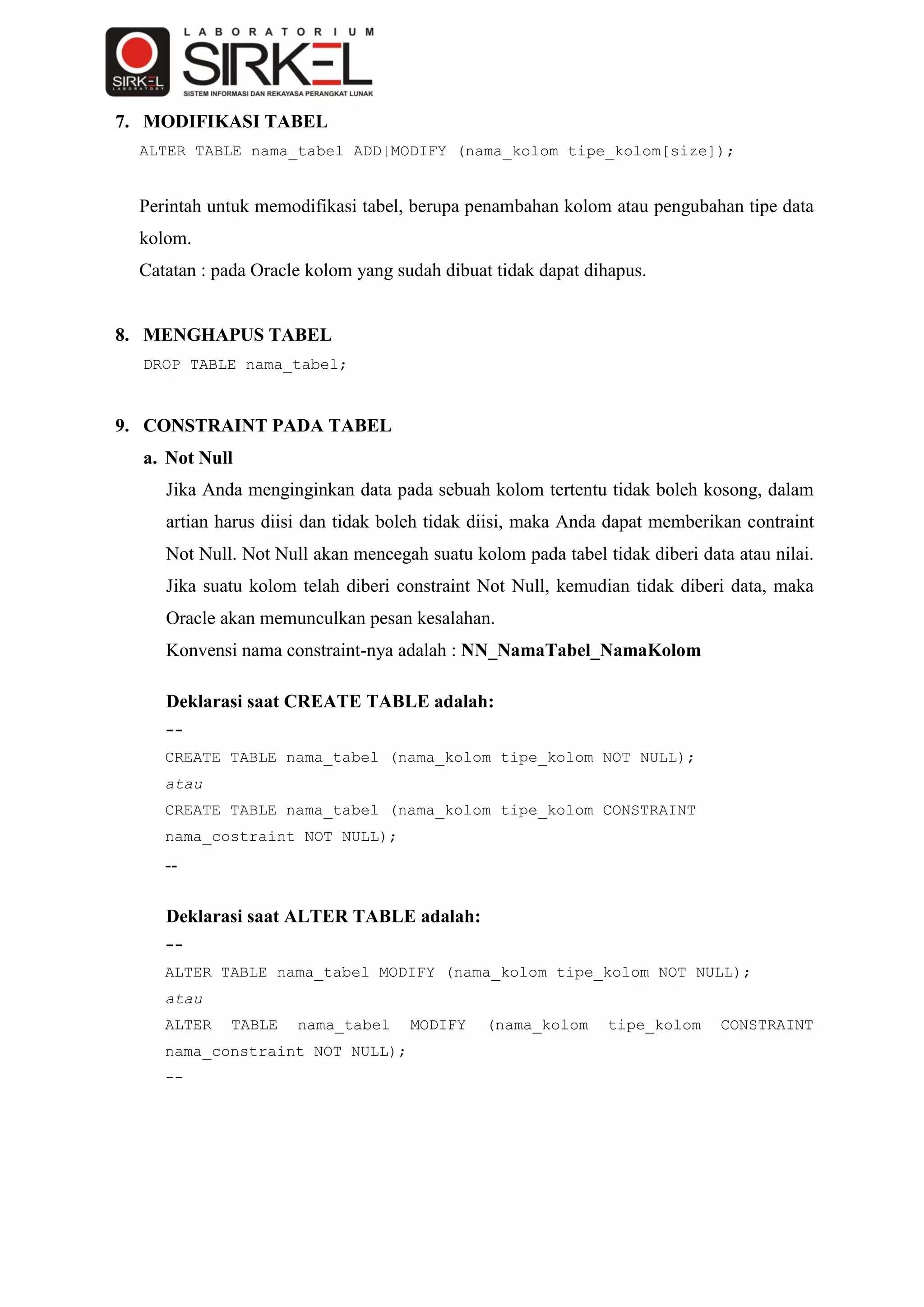 7. MODIFIKASI TABEL
  ALTER TABLE nama_tabel ADD|MODIFY (nama_kolom tipe_kolom[size]);


  Perintah untuk memodifikasi tabel, berupa penambahan kolom atau pengubahan tipe data
  kolom.
  Catatan : pada Oracle kolom yang sudah dibuat tidak dapat dihapus.


8. MENGHAPUS TABEL
  DROP TABLE nama_tabel;



9. CONSTRAINT PADA TABEL
  a. Not Null
     Jika Anda menginginkan data pada sebuah kolom tertentu tidak boleh kosong, dalam
     artian harus diisi dan tidak boleh tidak diisi, maka Anda dapat memberikan contraint
     Not Null. Not Null akan mencegah suatu kolom pada tabel tidak diberi data atau nilai.
     Jika suatu kolom telah diberi constraint Not Null, kemudian tidak diberi data, maka
     Oracle akan memunculkan pesan kesalahan.
     Konvensi nama constraint-nya adalah : NN_NamaTabel_NamaKolom

     Deklarasi saat CREATE TABLE adalah:
     --
     CREATE TABLE nama_tabel (nama_kolom tipe_kolom NOT NULL);
     atau
     CREATE TABLE nama_tabel (nama_kolom tipe_kolom CONSTRAINT
     nama_costraint NOT NULL);
     --

     Deklarasi saat ALTER TABLE adalah:
     --
     ALTER TABLE nama_tabel MODIFY (nama_kolom tipe_kolom NOT NULL);
     atau
     ALTER   TABLE    nama_tabel     MODIFY    (nama_kolom    tipe_kolom     CONSTRAINT
     nama_constraint NOT NULL);
     --
 