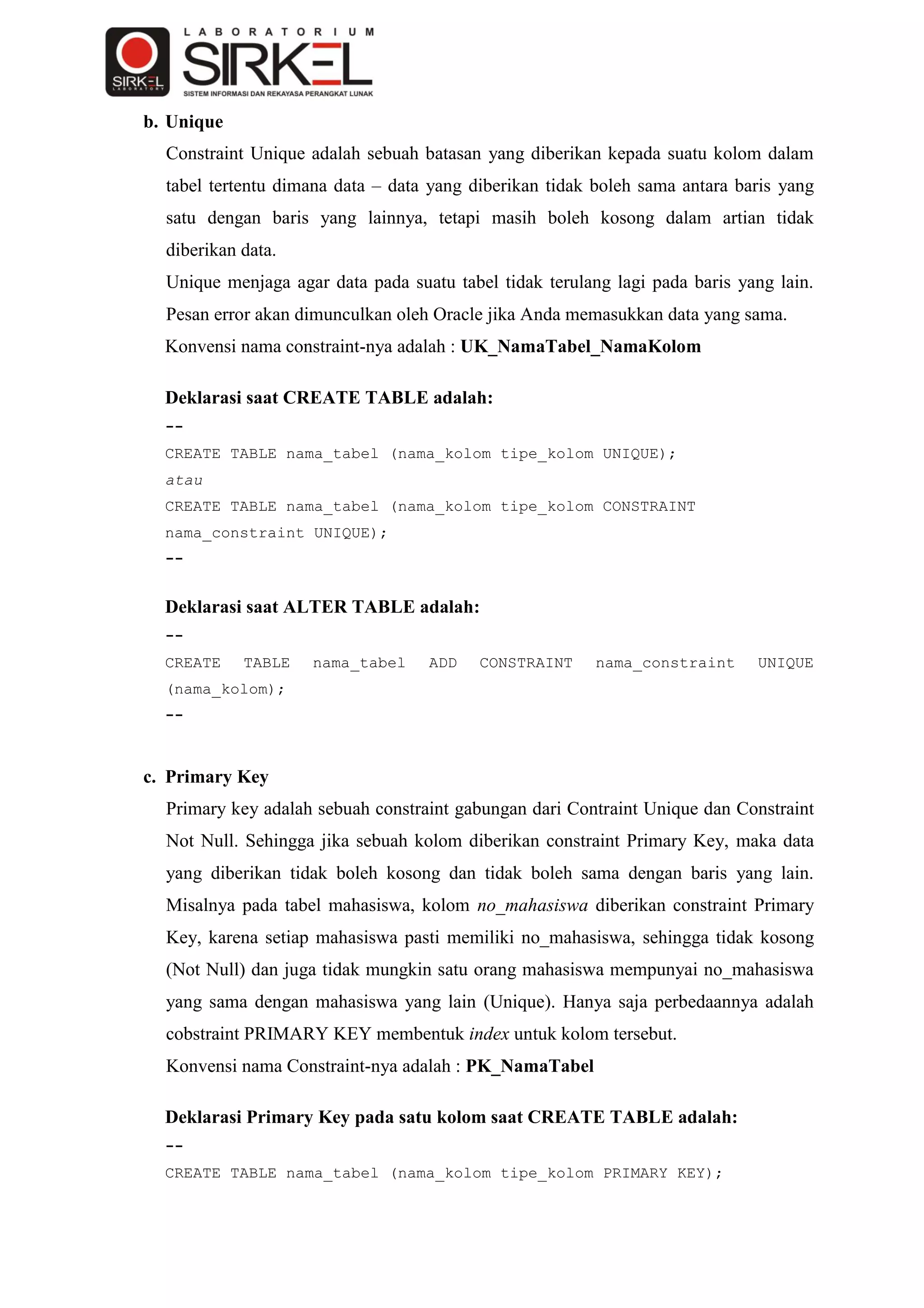 b. Unique
  Constraint Unique adalah sebuah batasan yang diberikan kepada suatu kolom dalam
  tabel tertentu dimana data – data yang diberikan tidak boleh sama antara baris yang
  satu dengan baris yang lainnya, tetapi masih boleh kosong dalam artian tidak
  diberikan data.
  Unique menjaga agar data pada suatu tabel tidak terulang lagi pada baris yang lain.
  Pesan error akan dimunculkan oleh Oracle jika Anda memasukkan data yang sama.
  Konvensi nama constraint-nya adalah : UK_NamaTabel_NamaKolom

  Deklarasi saat CREATE TABLE adalah:
  --
  CREATE TABLE nama_tabel (nama_kolom tipe_kolom UNIQUE);
  atau
  CREATE TABLE nama_tabel (nama_kolom tipe_kolom CONSTRAINT
  nama_constraint UNIQUE);
  --


  Deklarasi saat ALTER TABLE adalah:
  --
  CREATE    TABLE   nama_tabel     ADD    CONSTRAINT     nama_constraint     UNIQUE
  (nama_kolom);
  --



c. Primary Key
  Primary key adalah sebuah constraint gabungan dari Contraint Unique dan Constraint
  Not Null. Sehingga jika sebuah kolom diberikan constraint Primary Key, maka data
  yang diberikan tidak boleh kosong dan tidak boleh sama dengan baris yang lain.
  Misalnya pada tabel mahasiswa, kolom no_mahasiswa diberikan constraint Primary
  Key, karena setiap mahasiswa pasti memiliki no_mahasiswa, sehingga tidak kosong
  (Not Null) dan juga tidak mungkin satu orang mahasiswa mempunyai no_mahasiswa
  yang sama dengan mahasiswa yang lain (Unique). Hanya saja perbedaannya adalah
  cobstraint PRIMARY KEY membentuk index untuk kolom tersebut.
  Konvensi nama Constraint-nya adalah : PK_NamaTabel

  Deklarasi Primary Key pada satu kolom saat CREATE TABLE adalah:
  --
  CREATE TABLE nama_tabel (nama_kolom tipe_kolom PRIMARY KEY);
 