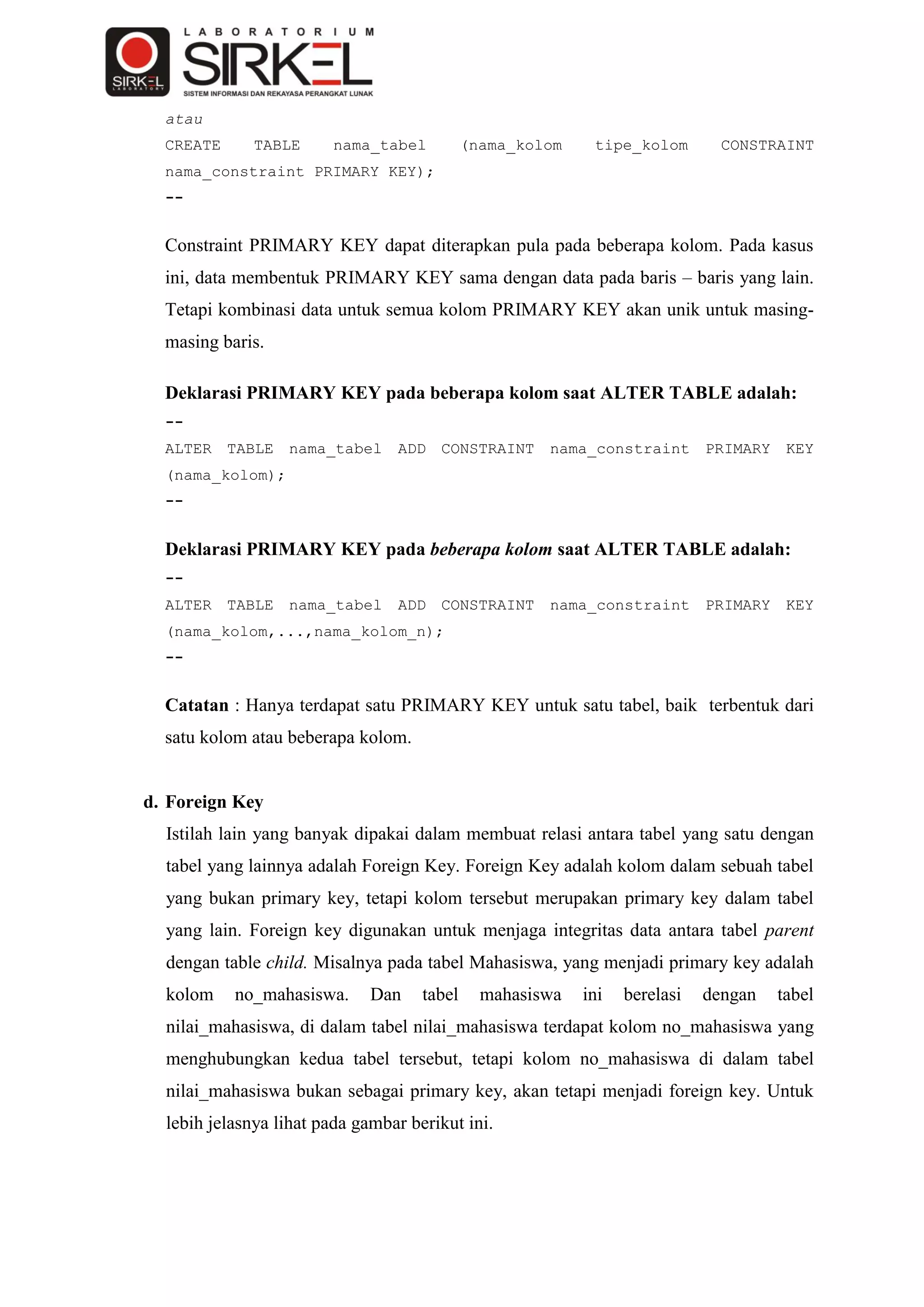 atau
  CREATE      TABLE      nama_tabel          (nama_kolom    tipe_kolom        CONSTRAINT
  nama_constraint PRIMARY KEY);
  --


  Constraint PRIMARY KEY dapat diterapkan pula pada beberapa kolom. Pada kasus
  ini, data membentuk PRIMARY KEY sama dengan data pada baris – baris yang lain.
  Tetapi kombinasi data untuk semua kolom PRIMARY KEY akan unik untuk masing-
  masing baris.

  Deklarasi PRIMARY KEY pada beberapa kolom saat ALTER TABLE adalah:
  --
  ALTER    TABLE   nama_tabel    ADD   CONSTRAINT     nama_constraint       PRIMARY    KEY
  (nama_kolom);
  --


  Deklarasi PRIMARY KEY pada beberapa kolom saat ALTER TABLE adalah:
  --
  ALTER    TABLE   nama_tabel    ADD   CONSTRAINT     nama_constraint       PRIMARY    KEY
  (nama_kolom,...,nama_kolom_n);
  --


  Catatan : Hanya terdapat satu PRIMARY KEY untuk satu tabel, baik terbentuk dari
  satu kolom atau beberapa kolom.


d. Foreign Key
  Istilah lain yang banyak dipakai dalam membuat relasi antara tabel yang satu dengan
  tabel yang lainnya adalah Foreign Key. Foreign Key adalah kolom dalam sebuah tabel
  yang bukan primary key, tetapi kolom tersebut merupakan primary key dalam tabel
  yang lain. Foreign key digunakan untuk menjaga integritas data antara tabel parent
  dengan table child. Misalnya pada tabel Mahasiswa, yang menjadi primary key adalah
  kolom    no_mahasiswa.      Dan    tabel     mahasiswa   ini   berelasi   dengan    tabel
  nilai_mahasiswa, di dalam tabel nilai_mahasiswa terdapat kolom no_mahasiswa yang
  menghubungkan kedua tabel tersebut, tetapi kolom no_mahasiswa di dalam tabel
  nilai_mahasiswa bukan sebagai primary key, akan tetapi menjadi foreign key. Untuk
  lebih jelasnya lihat pada gambar berikut ini.
 