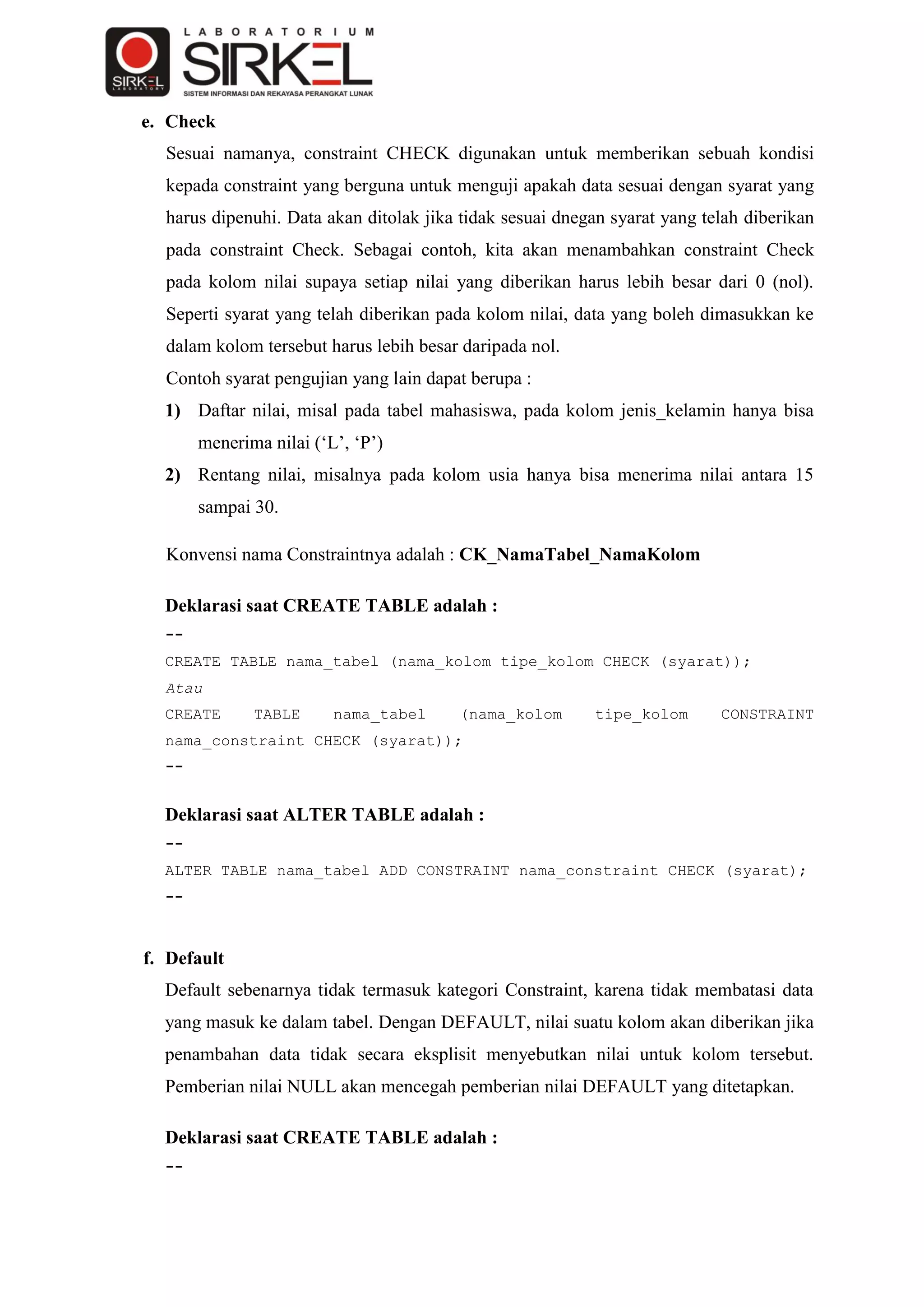 e. Check
  Sesuai namanya, constraint CHECK digunakan untuk memberikan sebuah kondisi
  kepada constraint yang berguna untuk menguji apakah data sesuai dengan syarat yang
  harus dipenuhi. Data akan ditolak jika tidak sesuai dnegan syarat yang telah diberikan
  pada constraint Check. Sebagai contoh, kita akan menambahkan constraint Check
  pada kolom nilai supaya setiap nilai yang diberikan harus lebih besar dari 0 (nol).
  Seperti syarat yang telah diberikan pada kolom nilai, data yang boleh dimasukkan ke
  dalam kolom tersebut harus lebih besar daripada nol.
  Contoh syarat pengujian yang lain dapat berupa :
  1) Daftar nilai, misal pada tabel mahasiswa, pada kolom jenis_kelamin hanya bisa
       menerima nilai („L‟, „P‟)
  2) Rentang nilai, misalnya pada kolom usia hanya bisa menerima nilai antara 15
       sampai 30.

  Konvensi nama Constraintnya adalah : CK_NamaTabel_NamaKolom

  Deklarasi saat CREATE TABLE adalah :
  --
  CREATE TABLE nama_tabel (nama_kolom tipe_kolom CHECK (syarat));
  Atau
  CREATE      TABLE      nama_tabel     (nama_kolom       tipe_kolom       CONSTRAINT
  nama_constraint CHECK (syarat));
  --


  Deklarasi saat ALTER TABLE adalah :
  --
  ALTER TABLE nama_tabel ADD CONSTRAINT nama_constraint CHECK (syarat);
  --



f. Default
  Default sebenarnya tidak termasuk kategori Constraint, karena tidak membatasi data
  yang masuk ke dalam tabel. Dengan DEFAULT, nilai suatu kolom akan diberikan jika
  penambahan data tidak secara eksplisit menyebutkan nilai untuk kolom tersebut.
  Pemberian nilai NULL akan mencegah pemberian nilai DEFAULT yang ditetapkan.

  Deklarasi saat CREATE TABLE adalah :
  --
 