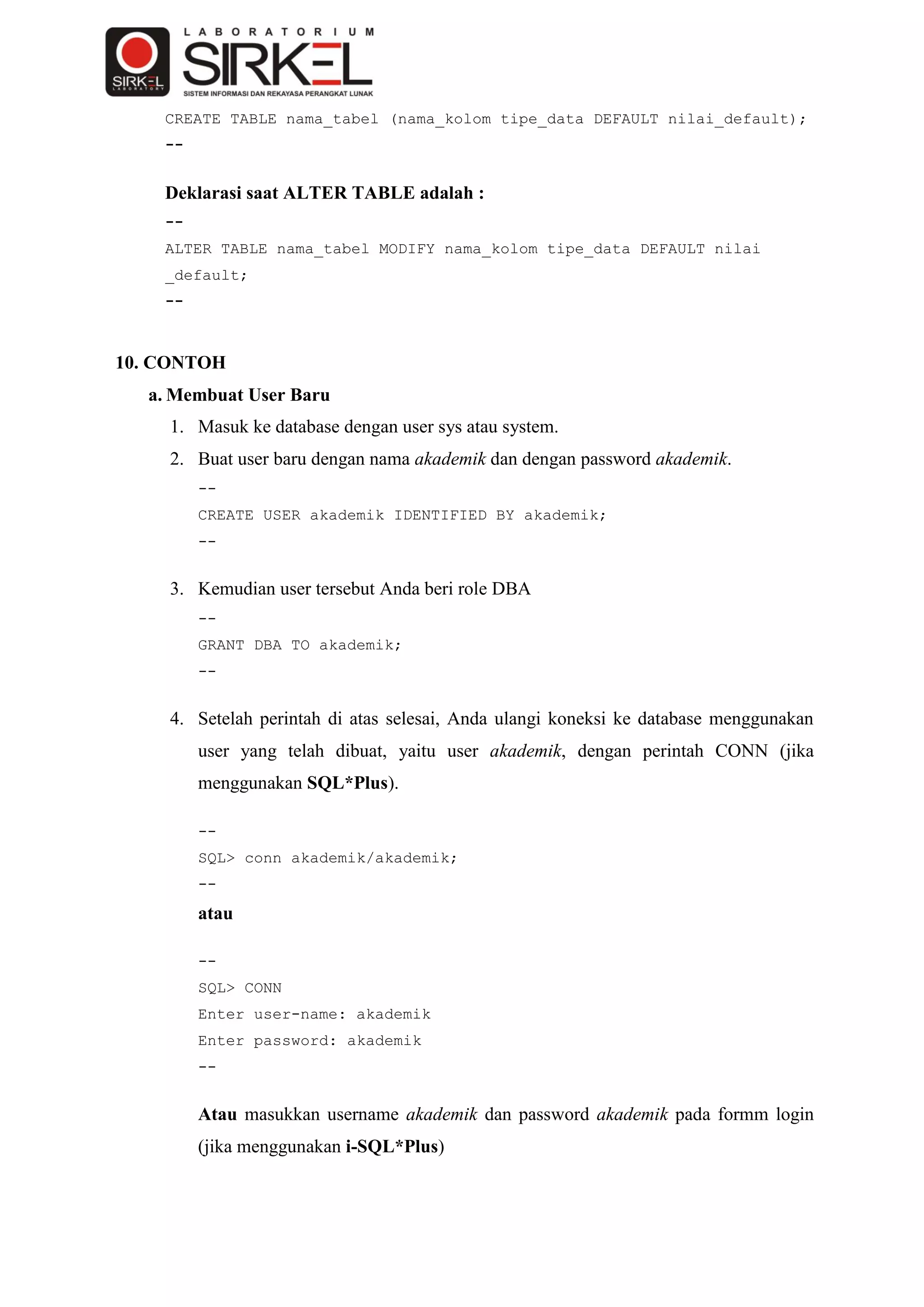 CREATE TABLE nama_tabel (nama_kolom tipe_data DEFAULT nilai_default);
    --


    Deklarasi saat ALTER TABLE adalah :
    --
    ALTER TABLE nama_tabel MODIFY nama_kolom tipe_data DEFAULT nilai
    _default;
    --



10. CONTOH
  a. Membuat User Baru
    1. Masuk ke database dengan user sys atau system.
    2. Buat user baru dengan nama akademik dan dengan password akademik.
         --
         CREATE USER akademik IDENTIFIED BY akademik;
         --


    3. Kemudian user tersebut Anda beri role DBA
         --
         GRANT DBA TO akademik;
         --


    4. Setelah perintah di atas selesai, Anda ulangi koneksi ke database menggunakan
         user yang telah dibuat, yaitu user akademik, dengan perintah CONN (jika
         menggunakan SQL*Plus).

         --
         SQL> conn akademik/akademik;
         --
         atau

         --
         SQL> CONN
         Enter user-name: akademik
         Enter password: akademik
         --


         Atau masukkan username akademik dan password akademik pada formm login
         (jika menggunakan i-SQL*Plus)
 