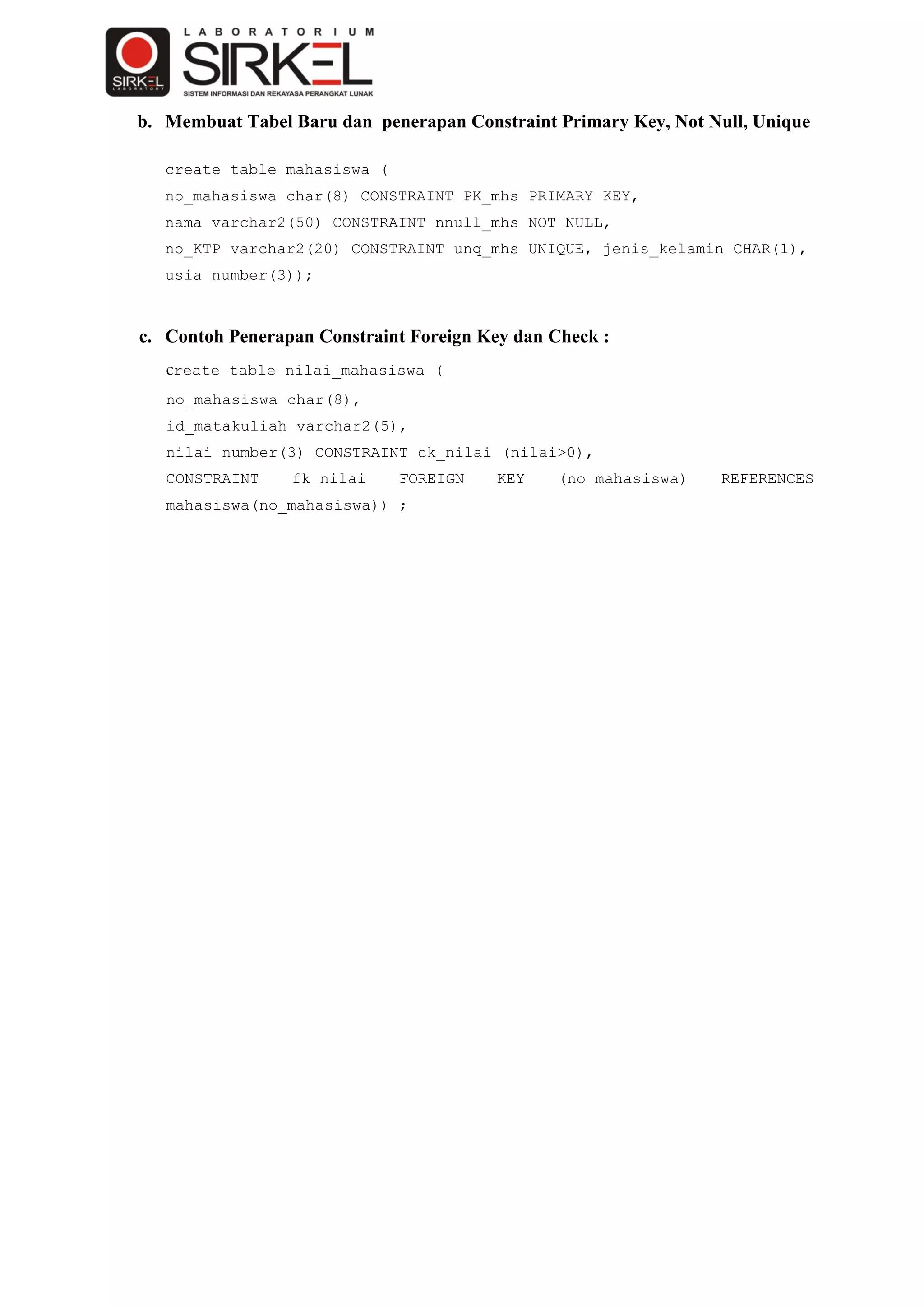 b. Membuat Tabel Baru dan penerapan Constraint Primary Key, Not Null, Unique

   create table mahasiswa (
   no_mahasiswa char(8) CONSTRAINT PK_mhs PRIMARY KEY,
   nama varchar2(50) CONSTRAINT nnull_mhs NOT NULL,
   no_KTP varchar2(20) CONSTRAINT unq_mhs UNIQUE, jenis_kelamin CHAR(1),
   usia number(3));



c. Contoh Penerapan Constraint Foreign Key dan Check :
   create table nilai_mahasiswa (
   no_mahasiswa char(8),
   id_matakuliah varchar2(5),
   nilai number(3) CONSTRAINT ck_nilai (nilai>0),
   CONSTRAINT    fk_nilai     FOREIGN    KEY    (no_mahasiswa)   REFERENCES
   mahasiswa(no_mahasiswa)) ;
 