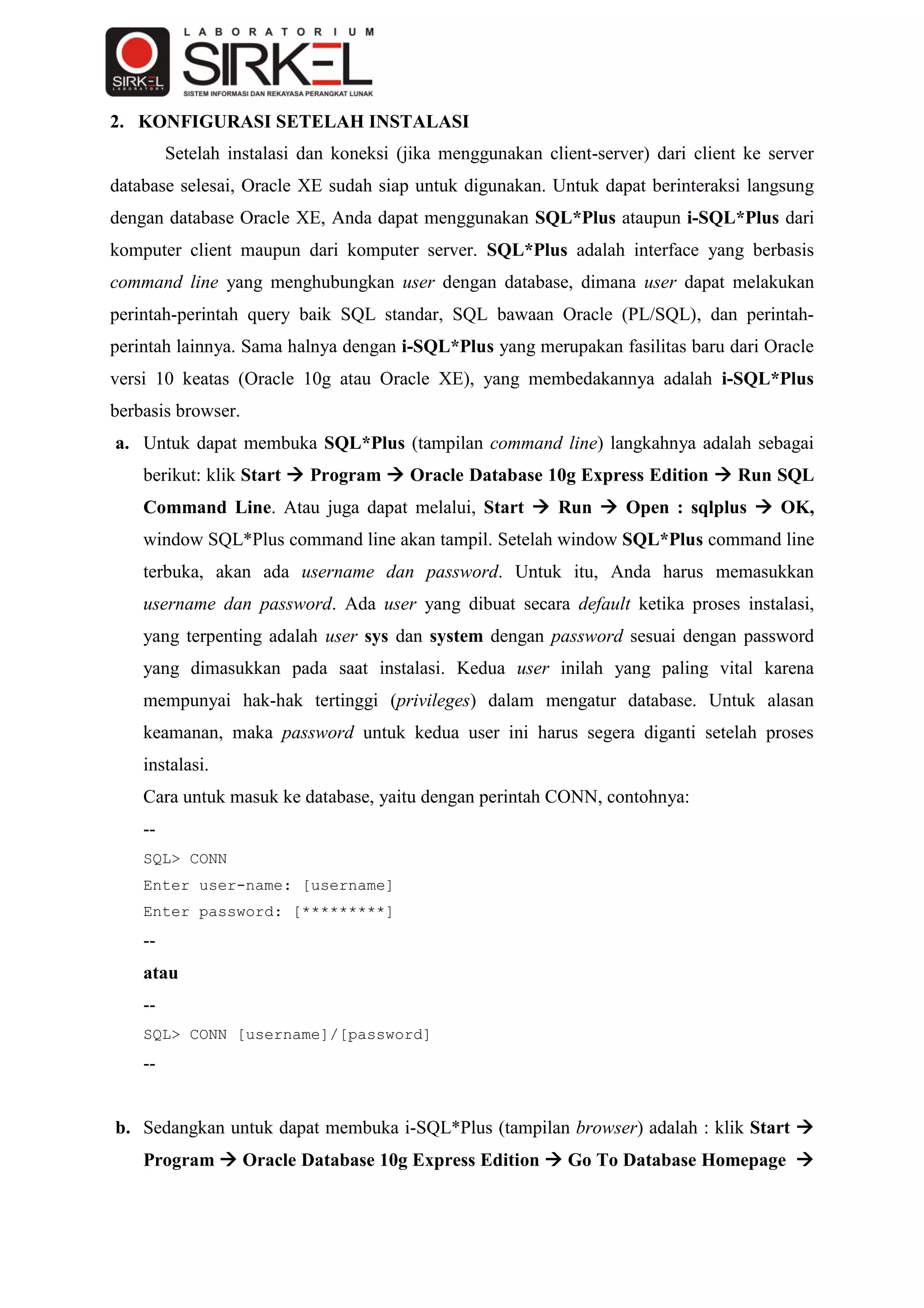 2. KONFIGURASI SETELAH INSTALASI
         Setelah instalasi dan koneksi (jika menggunakan client-server) dari client ke server
database selesai, Oracle XE sudah siap untuk digunakan. Untuk dapat berinteraksi langsung
dengan database Oracle XE, Anda dapat menggunakan SQL*Plus ataupun i-SQL*Plus dari
komputer client maupun dari komputer server. SQL*Plus adalah interface yang berbasis
command line yang menghubungkan user dengan database, dimana user dapat melakukan
perintah-perintah query baik SQL standar, SQL bawaan Oracle (PL/SQL), dan perintah-
perintah lainnya. Sama halnya dengan i-SQL*Plus yang merupakan fasilitas baru dari Oracle
versi 10 keatas (Oracle 10g atau Oracle XE), yang membedakannya adalah i-SQL*Plus
berbasis browser.
a. Untuk dapat membuka SQL*Plus (tampilan command line) langkahnya adalah sebagai
    berikut: klik Start  Program  Oracle Database 10g Express Edition  Run SQL
    Command Line. Atau juga dapat melalui, Start  Run  Open : sqlplus  OK,
    window SQL*Plus command line akan tampil. Setelah window SQL*Plus command line
    terbuka, akan ada username dan password. Untuk itu, Anda harus memasukkan
    username dan password. Ada user yang dibuat secara default ketika proses instalasi,
    yang terpenting adalah user sys dan system dengan password sesuai dengan password
    yang dimasukkan pada saat instalasi. Kedua user inilah yang paling vital karena
    mempunyai hak-hak tertinggi (privileges) dalam mengatur database. Untuk alasan
    keamanan, maka password untuk kedua user ini harus segera diganti setelah proses
    instalasi.
    Cara untuk masuk ke database, yaitu dengan perintah CONN, contohnya:
    --
    SQL> CONN
    Enter user-name: [username]
    Enter password: [*********]
    --
    atau
    --
    SQL> CONN [username]/[password]
    --


b. Sedangkan untuk dapat membuka i-SQL*Plus (tampilan browser) adalah : klik Start 
    Program  Oracle Database 10g Express Edition  Go To Database Homepage 
 