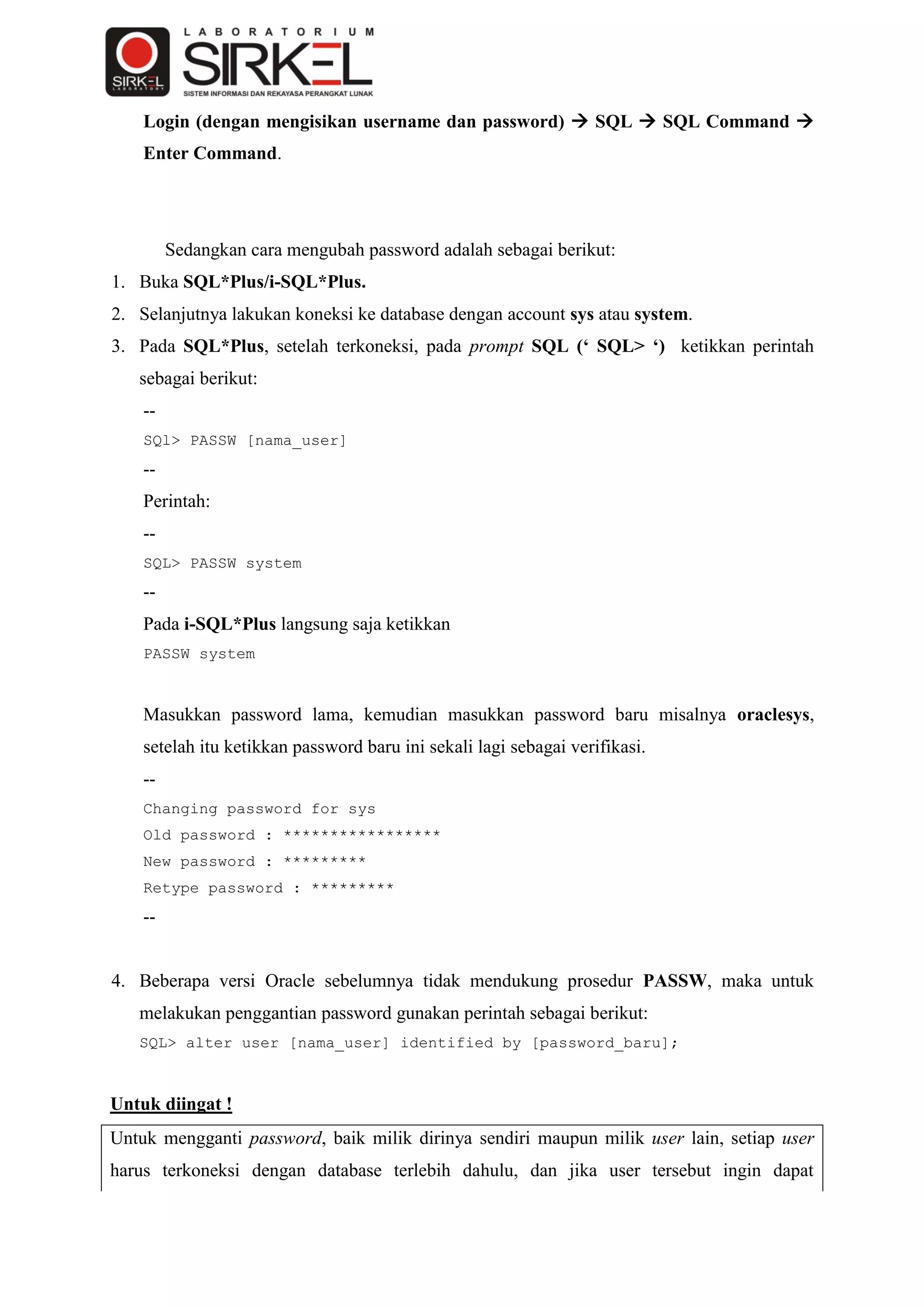 Login (dengan mengisikan username dan password)  SQL  SQL Command 
    Enter Command.




         Sedangkan cara mengubah password adalah sebagai berikut:
1. Buka SQL*Plus/i-SQL*Plus.
2. Selanjutnya lakukan koneksi ke database dengan account sys atau system.
3. Pada SQL*Plus, setelah terkoneksi, pada prompt SQL (‘ SQL> ‘) ketikkan perintah
   sebagai berikut:
    --
    SQl> PASSW [nama_user]
    --
    Perintah:
    --
    SQL> PASSW system
    --
    Pada i-SQL*Plus langsung saja ketikkan
    PASSW system



    Masukkan password lama, kemudian masukkan password baru misalnya oraclesys,
    setelah itu ketikkan password baru ini sekali lagi sebagai verifikasi.
    --
    Changing password for sys
    Old password : *****************
    New password : *********
    Retype password : *********
    --


4. Beberapa versi Oracle sebelumnya tidak mendukung prosedur PASSW, maka untuk
   melakukan penggantian password gunakan perintah sebagai berikut:
   SQL> alter user [nama_user] identified by [password_baru];



Untuk diingat !
Untuk mengganti password, baik milik dirinya sendiri maupun milik user lain, setiap user
harus terkoneksi dengan database terlebih dahulu, dan jika user tersebut ingin dapat
 