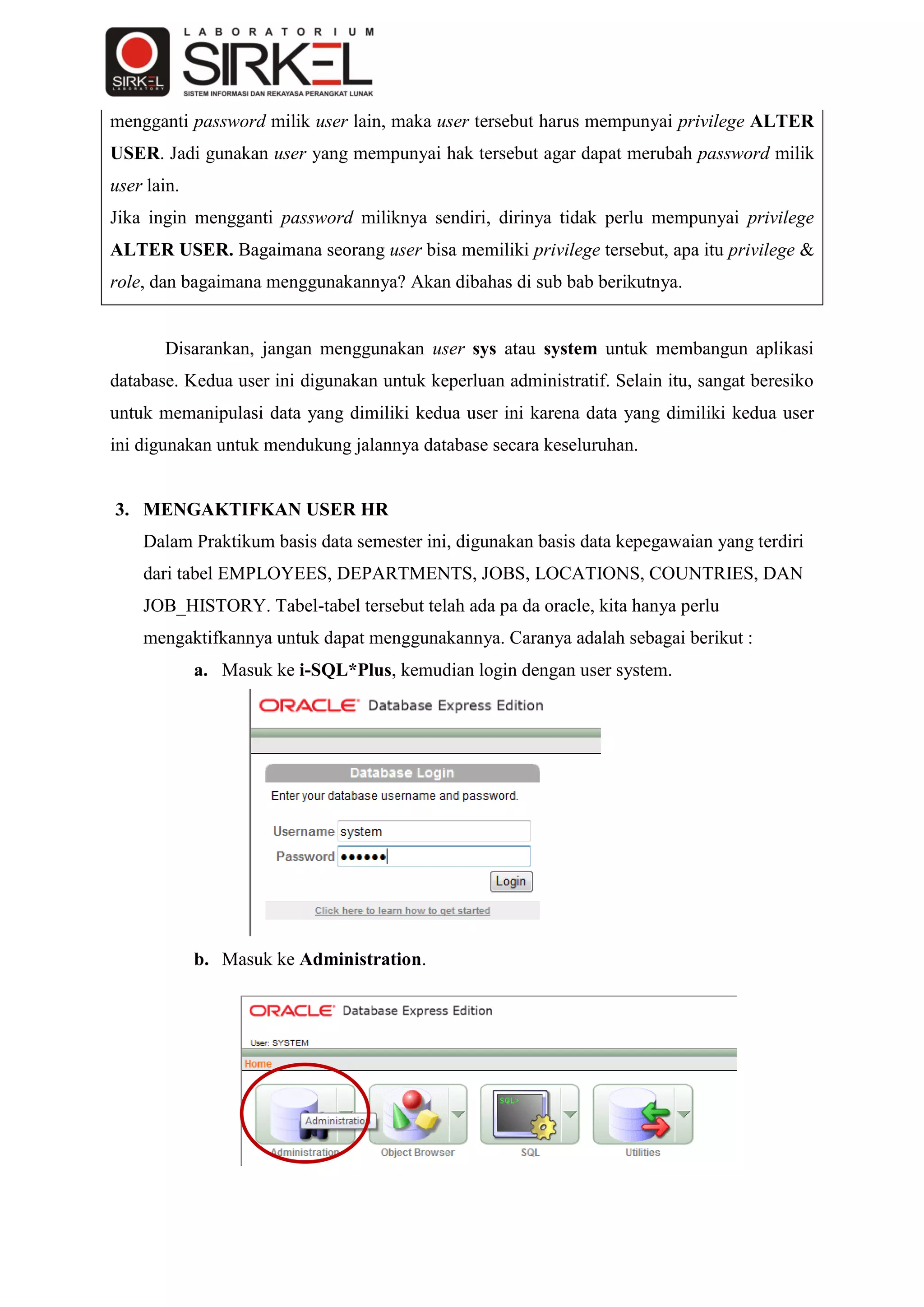mengganti password milik user lain, maka user tersebut harus mempunyai privilege ALTER
USER. Jadi gunakan user yang mempunyai hak tersebut agar dapat merubah password milik
user lain.
Jika ingin mengganti password miliknya sendiri, dirinya tidak perlu mempunyai privilege
ALTER USER. Bagaimana seorang user bisa memiliki privilege tersebut, apa itu privilege &
role, dan bagaimana menggunakannya? Akan dibahas di sub bab berikutnya.


       Disarankan, jangan menggunakan user sys atau system untuk membangun aplikasi
database. Kedua user ini digunakan untuk keperluan administratif. Selain itu, sangat beresiko
untuk memanipulasi data yang dimiliki kedua user ini karena data yang dimiliki kedua user
ini digunakan untuk mendukung jalannya database secara keseluruhan.


3. MENGAKTIFKAN USER HR
    Dalam Praktikum basis data semester ini, digunakan basis data kepegawaian yang terdiri
    dari tabel EMPLOYEES, DEPARTMENTS, JOBS, LOCATIONS, COUNTRIES, DAN
    JOB_HISTORY. Tabel-tabel tersebut telah ada pa da oracle, kita hanya perlu
    mengaktifkannya untuk dapat menggunakannya. Caranya adalah sebagai berikut :
             a. Masuk ke i-SQL*Plus, kemudian login dengan user system.




             b. Masuk ke Administration.
 