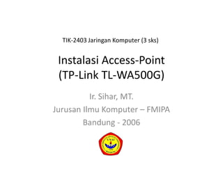 Instalasi Access-Point
(TP-Link TL-WA500G)
Ir. Sihar, MT.
Jurusan Ilmu Komputer – FMIPA
Bandung - 2006
TIK-2403 Jaringan Komputer (3 sks)
 