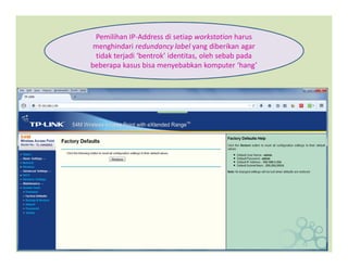 Pemilihan IP-Address di setiap workstation harus
menghindari redundancy label yang diberikan agar
tidak terjadi ‘bentrok’ identitas, oleh sebab pada
beberapa kasus bisa menyebabkan komputer ‘hang’
 