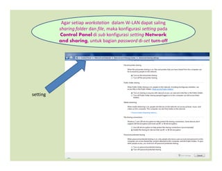 Agar setiap workstation dalam W-LAN dapat saling
sharing folder dan file, maka konfigurasi setting pada
Control Panel di sub konfigurasi setting Network
and sharing, untuk bagian password di-set turn-off
setting
 