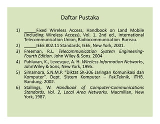 Daftar Pustaka
1) _____Fixed Wireless Access, Handbook on Land Mobile
(including Wireless Access), Vol. 1, 2nd ed., International
Telecommunication Union, Radiocommunication Bureau.
2) _____IEEE 802.11 Standards, IEEE, New York, 2001.
3) Freeman, R.L. Telecommunication System Engineering-
Fourth Edition. John Wiley & Sons. 2004
4) Pahlavan, K., Levesque, A. H. Wireless Information Networks,
JohnWiley & Sons, New York, 1995.
5) Simamora, S.N.M.P. “Diktat SK-306 Jaringan Komunikasi dan
Komputer”. Dept. Sistem Komputer – Fak.Teknik, ITHB.
Bandung. 2002.
6) Stallings, W. Handbook of Computer-Communications
Standards, Vol. 2, Local Area Networks. Macmillan, New
York, 1987.
 