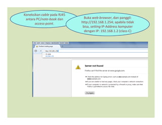 Koneksikan cable pada RJ45
antara PC/note-book dan
access-point.
Buka web-browser, dan panggil:
http://192.168.1.254; apabila tidak
bisa, setting IP-Address komputer
dengan IP: 192.168.1.2 (class-C)
 