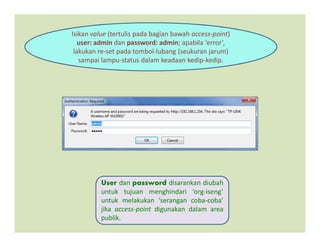 Isikan value (tertulis pada bagian bawah access-point)
user: admin dan password: admin; apabila ‘error’,
lakukan re-set pada tombol-lubang (seukuran jarum)
sampai lampu-status dalam keadaan kedip-kedip.
User dan password disarankan diubah
untuk tujuan menghindari ‘org-iseng’
untuk melakukan ‘serangan coba-coba’
jika access-point digunakan dalam area
publik.
 