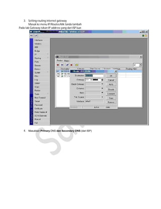 3. Setting routing internet gateway
       Masuk ke menu IP/Routes/klik tanda tambah
Pada tab Gateway isikan IP address yang dari ISP luar.




    4. Masukkan Primary DNS dan Secondary DNS (dari ISP)
 