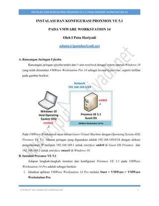 COPYRIGHT 2017 WWW.IPUTUHARIYADI.NET 1
INSTALASI DAN KONFIGURASI PROXMOX VE 5.1 PADA VMWARE WORKSTATION 14
INSTALASI DAN KONFIGURASI PROXMOX VE 5.1
PADA VMWARE WORKSTATION 14
Oleh I Putu Hariyadi
admin@iputuhariyadi.net
A. Rancangan Jaringan Ujicoba
Rancangan jaringan ujicoba terdiri dari 1 unit notebook dengan sistem operasi Windows 10
yang telah diinstalasi VMWare Workstation Pro 14 sebagai hosted hypervisor, seperti terlihat
pada gambar berikut:
vmnet1
.2
Network
192.168.169.0/24
VMWare Workstation 14 Pro
Proxmox VE 5.1
Guest OS
vmbr0
.1
Windows 10
Host Operating
System (OS)
Pada VMWare Workstation akan dibuat Guest Virtual Machine dengan Operating System (OS)
Proxmox VE 5.1. Alamat jaringan yang digunakan adalah 192.168.169.0/24 dengan alokasi
pengalamatan IP meliputi 192.168.169.1 untuk interface vmbr0 di Guest OS Proxmox dan
192.168.169.2 untuk interface vmnet1 di Windows 10.
B. Instalasi Proxmox VE 5.1
Adapun langkah-langkah instalasi dan konfigurasi Proxmox VE 5.1 pada VMWare
Workstation 14 Pro adalah sebagai berikut:
1. Jalankan aplikasi VMWare Workstation 14 Pro melalui Start > VMWare > VMWare
Workstation Pro.
 