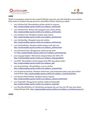 authorize
Modul ini menyediakan filter autorisasi yang berdasarkan regex khususnya untuk aplikasi-aplikasi yang
tidak secara tegas memisahkan antara autentifikasi dan autorisasi.
Untuk informasi lebih lanjut mengenai modul ini silahkan lihat,
http://simplesamlphp.org/docs/stable/authorize:authorize
authtwitter
Dengan menggunakan modul ini Anda dapat menggukana twitter sebagai sumber autentifikasi. Untuk
informasi lebih lanjut tentang module ini, silahkan kunjungi,
http://simplesamlphp.org/docs/stable/authtwitter:oauthtwitter
authwindowslive
Dengan module ini Anda dapat menggunakan Windows Live ID sebagai sumber autentifikasi. Untuk
informasi lebih lanjut tentang module ini, silahkan baca
http://simplesamlphp.org/docs/stable/authwindowslive:windowsliveid.
authX509
Dengan module ini, Anda dapat menggunakan X509 sebagai sumber autentifikasi. Untuk informasi
lebih lanjut, silahkan baca http://simplesamlphp.org/docs/stable/authX509:authX509
authYubiKey
Dengan menggunakan module ini, Anda dapat menggunakan authYubiKey sebagai sumber
autentifikasi. Untuk informasi lebih lanjut, silahkan baca
https://rnd.feide.no/2009/01/17/yubikey_authentication_module_in_simplesamlphp/
autotest
Module ini menyediakan antarmuka untuk melakukan testing otomatis dari berbagai sumber
autentifikasi. Untuk informasi lebih lanjut mengenai modul ini, silahkan kunjungi :
http://simplesamlphp.org/docs/stable/autotest:test
cas
Dengan menggunakan module ini, Anda dapat menggunakan CAS (Central Authentication Service)
sebagai sumber autentifikasi. Untuk informasi lebih lanjut mengenai modul ini silahkan baca :
http://simplesamlphp.org/docs/stable/cas:cas
10
 