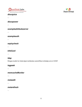 casserver
Dengan menggunakan module ini, Anda dapat menggunakan simpleSAMLphp sebagai CAS Server,
untuk informasi lebih lanjut silahkan baca, http://bit.ly/xZUzaN
cdc
Module ini digunakan untuk mendukung apa yang disebut dengan Common Domain Cookie. Module
ini digunakan untuk mengeset dan membaca Common Domain Cookies.
consent
Modul consent (persetujuan) diiplementasikan sebagai filter pemroses autentifikasi. Modul ini dapat
dikonfigurasikan di file config.php global atau pada file metadata SP Remote atau IdP hosted.
Modul ini telah diaktifkan secara default, untuk mengetahui lebih lanjut mengenai modul consent,
silahkan baca http://simplesamlphp.org/docs/stable/consent:consent
consentAdmin
Modul consentAdmin merupakan addon bagi modul consent. Ini artinya, Anda tidak dapat
menggunakan modul consentAdmin tanpa mengaktifkan modul consent. Modul consentModule hanya
bekerja jika modul consent menggunakan database untuk menyimpan consent.
Untuk membaca informasi lebih jauh mengenai modul consentAdmin, silahkan baca,
http://simplesamlphp.org/docs/stable/consentAdmin:consentAdmin.
consentSimpleAdmin
Kurang lebih memiliki fungsi yang sama dengan consentAdmin, tetapi ketika penulis menulis
dokumentasi ini, apa saja perbedaan fitur di consentAdmin dan consentSimpleAdmin masih belum
dicoba.
core
Modul ini merupakan modul inti dari simpleSAMLphp yang tentu saja telah diaktifkan secara default.
Pada modul ini terdapat beberapa pemroses autentifikasi default, diantaranya adalah :
• core:AttributeAdd: Menambahkan attribut-attribut ke response.
http://simplesamlphp.org/docs/stable/core:authproc_attributeadd
• core:AttributeAlter: Mencari dan mengganti nilai sebuah attribut.
http://simplesamlphp.org/docs/stable/core:authproc_attributealter
• core:AttributeLimit: Membatasi attribute pada respons.
http://simplesamlphp.org/docs/stable/core:authproc_attributelimit
• core:AttributeMap: Mengubah nama dari attribut.
11
 