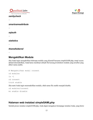 expirycheck
...
InfoCard
...
ldap
Dengan modul ini Anda dapat melakukan autentifikasi terhadap server LDAP.
logpeek
...
memcacheMonitor
....
metaedit
...
metarefresh
...
modinfo
...
multiauth
Modul ini menyediakan sebuah metode agar user dapat memilih sumber autentifikasi dari daftar yang
ada.
oauth
...
openid
...
13
 