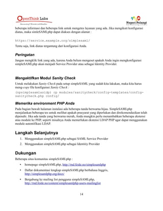 openidProvider
SimpleSAMLphp dapat berfungsi sebagai provider OpenID. Dengan ini, maka Anda dapat
mengintegrasikan OpenID ke IdP yang telah ada, atau menambahkan bridge antara OpenID dan SAML
2.0
portal
...
preparedwarning
..
radius
Dengan modul ini Anda dapat menggunakan server radius sebagai sumber autentifikasi.
saml
...
saml2debug
...
sanitycheck
...
smartnameattribute
...
sqlauth
...
statistics
...
themefeidernd
...
14
 