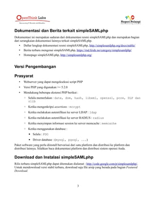 Dokumentasi dan Berita terkait simpleSAMLphp
Dokumentasi ini merupakan saduran dari dokumentasi resmi simpleSAMLphp dan merupakan bagian
dari serangkaian dokumentasi lainnya terkait simpleSAMLphp.
• Daftar lengkap dokumentasi resmi simpleSAMLphp, http://simplesamlphp.org/docs/stable/
• Berita terbaru mengenai simpleSAMLphp, https://rnd.feide.no/category/simplesamlphp/
• Homepage simpleSAMLphp, http://simplesamlphp.org/
Versi Pengembangan
Prasyarat
• Webserver yang dapat mengeksekusi script PHP
• Versi PHP yang digunakan >= 5.2.0
• Mendukung beberapa ekstensi PHP berikut :
◦ Selalu memerlukan : date, dom, hash, libxml, openssl, pcre, SLP dan
zlib
◦ Ketika mengenkripsi assertions : mcrypt
◦ Ketika melakukan autentifikasi ke server LDAP : ldap
◦ Ketika melakukan autentifikasi ke server RADIUS : radius
◦ Ketika menyimpan informasi session ke server memcache : memcache
◦ Ketika menggunakan database :
▪ Selalu : PDO
▪ Driver database : (mysql, pgsql, ...)
Paket software yang perlu diinstall bervarisai dari satu platform dan distribusi ke platform dan
distribusi lainnya. Silahkan baca dokumentasi platform dan distribusi sistem operasi Anda.
Download dan Instalasi simpleSAMLphp
Rilis terbaru simpleSAMLphp dapat ditemukan dialamat : http://code.google.com/p/simplesamlphp/.
Untuk mendownload versi stabil terbaru, download saja file arsip yang berada pada bagian Featured
Download.
3
 