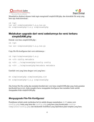 Masuklah ke direktori dimana Anda ingin menginstall simpleSAMLphp, dan ekstraklah file arsip yang
baru saja Anda download :
cd /opt
tar xzf simplesamlphp-1.x.y.tar.gz
mv simplesamlphp-1.x.y simplesamlphp
Melakukan upgrade dari versi sebelumnya ke versi terbaru
simpleSAMLphp
Ekstrak versi baru simpleSAMLphp :
cd /opt
tar xzv simplesamlphp-1.x.y.tar.gz
Copy file-file konfigurasi dari versi sebelumnya :
cd /opt/simplesamlphp-1.x.y
rm -rfv config metadata
cp -rfv ../simplesamlphp/config config
cp -rfv ../simplesamlphp/metadata metadata
Gantilah versi yang lama dengan versi yang baru :
mv simplesamlphp simplesamlphp.old
mv simplesamlphp-1.x.y simplesamlphp
Jika format file-file config dan metadata berubah dari versi lama simpleSAMLphp yang Anda gunakan
(periksalah log revisi), Anda mungkin harus mengupdate konfigurasi dan metadata Anda setelah
mengupdate kode simpleSAMLphp.
Mengupgrade File-File Konfigurasi
Pendekatan terbaik untuk melakukan hal ini adalah dengan manjalankan diff antara versi
config.php Anda yang lama dan config.php yang baru yang berada pada
config-templates/config.php dan lakukanlah modifikasi yang diperlukan pada template
4
 