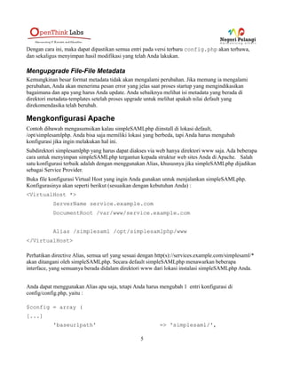 yang baru. Dengan cara ini, maka dapat dipastikan semua entri pada versi terbaru config.php akan
terbawa, dan sekaligus menyimpan hasil modifikasi yang telah Anda lakukan.
Mengupgrade File-File Metadata
Kemungkinan besar format metadata tidak akan mengalami perubahan. Jika memang ia mengalami
perubahan, Anda akan menerima pesan error yang jelas saat proses startup yang mengindikasikan
bagaimana dan apa yang harus Anda update. Anda sebaiknya melihat isi metadata yang berada di
direktori metadata-templates setelah proses upgrade untuk melihat apakah nilai default yang
direkomendasika telah berubah.
Mengkonfigurasi Apache
Contoh dibawah mengasumsikan kalau simpleSAMLphp diinstall di lokasi default,
/opt/simplesamlphp. Anda bisa saja memiliki lokasi yang berbeda, tapi Anda harus mengubah
konfigurasi jika ingin melakukan hal ini.
Subdirektori simplesamlphp yang harus dapat diakses via web hanya direktori www saja. Ada beberapa
cara untuk menyimpan simpleSAMLphp tergantun kepada struktur web sites Anda di Apache. Salah
satu konfigurasi terbaik adalah dengan menggunakan Alias, khususnya jika simpleSAMLphp dijadikan
sebagai Service Provider.
Untuk membuat SSL Certificate silahkan lihat [5]
Buka file konfigurasi Virtual Host yang ingin Anda gunakan untuk menjalankan simpleSAMLphp.
Konfigurasinya akan seperti berikut (sesuaikan dengan kebutuhan Anda) :
<VirtualHost *:80>
ServerAdmin webmaster@localhost
ServerName http://idp.negeripelangi.org
DocumentRoot /home/www/idp
<Directory /home/www/idp>
Options FollowSymLinks
AllowOverride All
Require all granted
</Directory>
RewriteEngine On
RewriteCond %{HTTPS} !on
RewriteRule (.*) https://%{HTTP_HOST}%{REQUEST_URI}
5
 