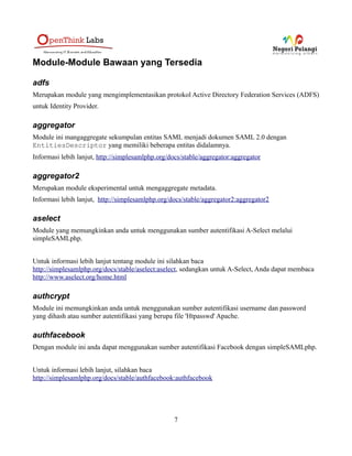 SSLOptions +StdEnvVars
</FilesMatch>
<Directory /usr/lib/cgi-bin>
SSLOptions +StdEnvVars
</Directory>
BrowserMatch "MSIE [2-6]" 
nokeepalive ssl-unclean-shutdown 
downgrade-1.0 force-response-1.0
BrowserMatch "MSIE [17-9]" ssl-unclean-shutdown
</VirtualHost>
</IfModule>
Perhatikan directive Alias, semua url yang sesuai dengan http(s)://services.example.com/simplesaml/*
akan ditangani oleh simpleSAMLphp. Secara default simpleSAMLphp menawarkan beberapa
interface, yang semuanya berada didalam direktori www dari lokasi instalasi simpleSAMLphp Anda.
Anda dapat menggunakan Alias apa saja, tetapi Anda harus mengubah 1 entri konfigurasi di
config/config.php, yaitu :
$config = array (
[...]
'baseurlpath' => 'simplesaml/',
Mengkonfigurasi simpleSAMLphp : config.php
Ada beberapa konfigurasi di config.php yang harus Anda segera ubah :
1. Mengeset password Administrator. Hal ini diperlukan agar dapat mengakses beberapa halaman
di antar muka instalasi simpleSAMLphp
'auth.adminpassword' => 'setnewpasswordhere',
2. Mengeset secret salt. Yaitu sebuah string acak. Beberapa bagian dari simpleSAMLphp
memerlukan salt ini. SimpleSAMLphp akan menampilkan pesan error jika salt ini belum
diubah dari nilai defaultnya. Perintah berikut akan membantu Anda untuk menggenerate string
acak pada (beberapa) sistem Unix :
7
 