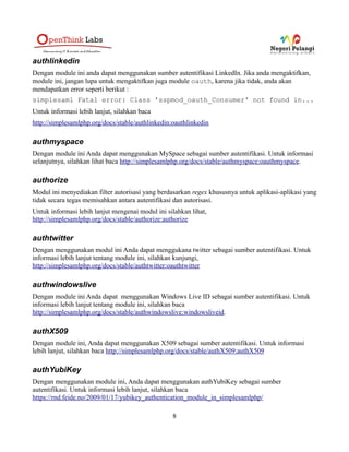 tr -c -d '0123456789abcdefghijklmnopqrstuvwxyz' </dev/urandom |
dd bs=32 count=1 2>/dev/null;echo
Berikut ini adalah contoh opsi konfigurasinya :
'secretsalt' => 'randombytesinsertedhere',
3. Mengeset informasi kontak teknikal. Informasi ini akan tersedia pada
metadata yang digenerate. Alamat e-mail juga akan digunakan untuk
menerima pesan error yang dikirimkan secara otomatis oleh
simpleSAMLphp. Berikut adalah contohnya :
'technicalcontact_name' => 'Wildan Maulana',
'technicalcontact_email' => 'wildan.m@openthinklabs.com',
4. Mengeset timezone yang Anda gunakan :
'timezone' => 'Asia/Jakarta',
Mengkonfigurasi PHP
Mengirim e-mail dari PHP
Pastikan konfigurasi instalasi PHP Anda dapat mengirim email, karena beberapa bagian
simpleSAMLphp memerlukan hal ini.
Module-Module Bawaan yang Tersedia
adfs
Merupakan module yang mengimplementasikan protokol Active Directory Federation Services
(ADFS)
untuk Identity Provider.
aggregator
Module ini mangaggregate sekumpulan entitas SAML menjadi dokumen SAML 2.0 dengan
EntitiesDescriptor yang memiliki beberapa entitas didalamnya.
Informasi lebih lanjut, http://simplesamlphp.org/docs/stable/aggregator:aggregator
8
 