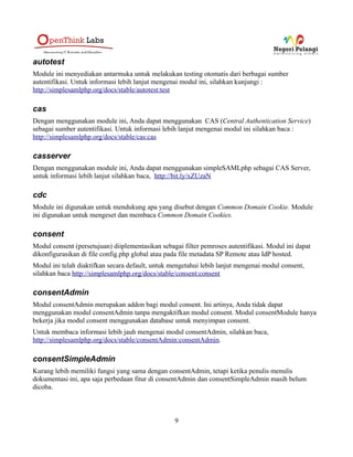 aggregator2
Merupakan module eksperimental untuk mengaggregate metadata.
Informasi lebih lanjut, http://simplesamlphp.org/docs/stable/aggregator2:aggregator2
aselect
Module yang memungkinkan anda untuk menggunakan sumber autentifikasi A-Select melalui
simpleSAMLphp.
Untuk informasi lebih lanjut tentang module ini silahkan baca
http://simplesamlphp.org/docs/stable/aselect:aselect, sedangkan untuk A-Select, Anda dapat membaca
http://www.aselect.org/home.html
authcrypt
Module ini memungkinkan anda untuk menggunakan sumber autentifikasi username dan password
yang dihash atau sumber autentifikasi yang berupa file 'Htpasswd' Apache.
authfacebook
Dengan module ini anda dapat menggunakan sumber autentifikasi Facebook dengan simpleSAMLphp.
Untuk informasi lebih lanjut, silahkan baca
http://simplesamlphp.org/docs/stable/authfacebook:authfacebook
authlinkedin
Dengan module ini anda dapat menggunakan sumber autentifikasi LinkedIn. Jika anda mengaktifkan,
module ini, jangan lupa untuk mengaktifkan juga module oauth, karena jika tidak, anda akan
mendapatkan error seperti berikut :
simplesaml Fatal error: Class 'sspmod_oauth_Consumer' not found in...
Untuk informasi lebih lanjut, silahkan baca
http://simplesamlphp.org/docs/stable/authlinkedin:oauthlinkedin
authmyspace
Dengan module ini Anda dapat menggunakan MySpace sebagai sumber autentifikasi. Untuk informasi
selanjutnya, silahkan lihat baca http://simplesamlphp.org/docs/stable/authmyspace:oauthmyspace.
9
 