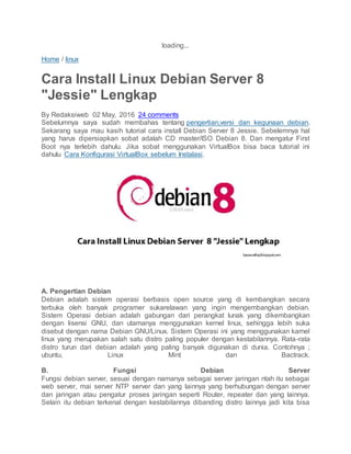 loading...
Home / linux
Cara Install Linux Debian Server 8
"Jessie" Lengkap
By Redaksiweb 02 May, 2016 24 comments
Sebelumnya saya sudah membahas tentang pengertian,versi dan kegunaan debian.
Sekarang saya mau kasih tutorial cara install Debian Server 8 Jessie. Sebelemnya hal
yang harus dipersiapkan sobat adalah CD master/ISO Debian 8. Dan mengatur First
Boot nya terlebih dahulu. Jika sobat menggunakan VirtualBox bisa baca tutorial ini
dahulu Cara Konfigurasi VirtualBox sebelum Instalasi.
A. Pengertian Debian
Debian adalah sistem operasi berbasis open source yang di kembangkan secara
terbuka oleh banyak programer sukarelawan yang ingin mengembangkan debian.
Sistem Operasi debian adalah gabungan dari perangkat lunak yang dikembangkan
dengan lisensi GNU, dan utamanya menggunakan kernel linux, sehingga lebih suka
disebut dengan nama Debian GNU/Linux. Sistem Operasi ini yang menggunakan karnel
linux yang merupakan salah satu distro paling populer dengan kestabilannya. Rata-rata
distro turun dari debian adalah yang paling banyak digunakan di dunia. Contohnya ;
ubuntu, Linux Mint dan Bactrack.
B. Fungsi Debian Server
Fungsi debian server, sesuai dengan namanya sebagai server jaringan ntah itu sebagai
web server, mai server NTP server dan yang lainnya yang berhubungan dengan server
dan jaringan atau pengatur proses jaringan seperti Router, repeater dan yang lainnya.
Selain itu debian terkenal dengan kestabilannya dibanding distro lainnya jadi kita bisa
 