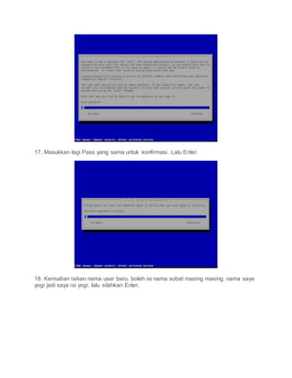 17. Masukkan lagi Pass yang sama untuk konfirmasi. Lalu Enter.
18. Kemudian isikan nama user baru. boleh isi nama sobat masing masing. nama saya
yogi jadi saya isi yogi. lalu silahkan Enter.
 
