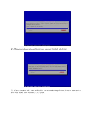 21. Masukkan ulang sebagai Konfirmasi password sobat. lalu Enter.
22. Kemudian kita pilih zona waktu kita berada sekarang dimana. karena zona waktu
kita WIB maka pilih Western. Lalu Enter.
 