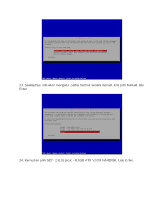 23. Selanjutnya kita akan mengatur partisi hardisk secara manual. kita pilih Manual, lalu
Enter.
24. Kemudian pilih SCI1 (0,0,0) (sda) - 6.6GB ATX VBOX HARDISK. Lalu Enter.
 
